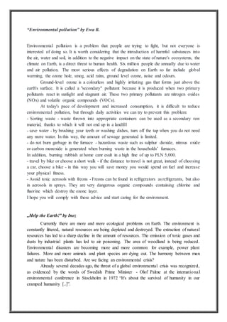 “Environmental pollution” by Ewa B.
Environmental pollution is a problem that people are trying to fight, but not everyone is
interested of doing so. It is worth considering that the introduction of harmful substances into
the air, water and soil, in addition to the negative impact on the state of nature's ecosystems, the
climate on Earth, is a direct threat to human health. Six million people die annually due to water
and air pollution. The most serious effects of degradation on Earth so far include global
warming, the ozone hole, smog, acid rains, ground level ozone, noise and odours.
Ground-level ozone is a colourless and highly irritating gas that forms just above the
earth's surface. It is called a "secondary" pollutant because it is produced when two primary
pollutants react in sunlight and stagnant air. These two primary pollutants are nitrogen oxides
(NOx) and volatile organic compounds (VOCs).
At today's pace of development and increased consumption, it is difficult to reduce
environmental pollution, but through daily activities we can try to prevent this problem:
- Sorting waste - waste thrown into appropriate containers can be used as a secondary raw
material, thanks to which it will not end up in a landfill
- save water - by brushing your teeth or washing dishes, turn off the tap when you do not need
any more water. In this way, the amount of sewage generated is limited.
- do not burn garbage in the furnace - hazardous waste such as sulphur dioxide, nitrous oxide
or carbon monoxide is generated when burning waste in the households’ furnaces.
In addition, burning rubbish at home canr esult in a high fine of up to PLN 5,000.
- travel by bike or choose a short walk - if the distance to travel is not great, instead of choosing
a car, choose a bike - in this way you will save money you would spend on fuel and increase
your physical fitness.
- Avoid toxic aerosols with freons - Freons can be found in refrigerators as refrigerants, but also
in aerosols in sprays. They are very dangerous organic compounds containing chlorine and
fluorine which destroy the ozone layer.
I hope you will comply with these advice and start caring for the environment.
,,Help the Earth!” by Inez
Currently there are more and more ecological problems on Earth. The environment is
constantly littered, natural resources are being depleted and destroyed. The extraction of natural
resources has led to a sharp decline in the amount of resources. The emission of toxic gases and
dusts by industrial plants has led to air poisoning. The area of woodland is being reduced.
Environmental disasters are becoming more and more common: for example, power plant
failures. More and more animals and plant species are dying out. The harmony between man
and nature has been disturbed. Are we facing an environmental crisis?
Already several decades ago, the threat of a global environmental crisis was recognized,
as evidenced by the words of Swedish Prime Minister - Olof Palme at the international
environmental conference in Stockholm in 1972 “It's about the survival of humanity in our
cramped humanity [..]”.
 