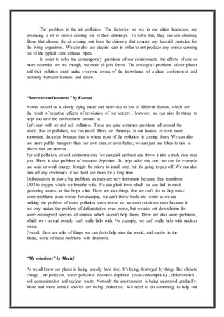 The problem is the air pollution. The factories we see in our cities landscape are
producing a lot of smoke coming out of their chimneys. To solve this, they can use chimney
filters that cleanse the air coming out from the chimney that remove any harmful particles for
the living organisms. We can also use electric cars in order to not produce any smoke coming
out of the typical cars' exhaust pipes.
In order to solve the contemporary problems of our environment, the efforts of one or
more countries are not enough, we must all join forces. The ecological problems of our planet
and their solution must make everyone aware of the importance of a clean environment and
harmony between humans and nature.
“Save the environment” by Konrad
Nature around us is slowly dying more and more due to lots of different factors, which are
the result of negative effects of revolution of our society. However, we can also do things to
help and save the environment around us.
Let's start with air and soil pollution. These are quite common problems all around the
world. For air pollution, we can install filters on chimneys in our houses, or even more
important, factories because that is where most of the pollution is coming from. We can also
use more public transport than our own cars, or even better, we can just use bikes to ride to
places that are near us.
For soil pollution, or soil contamination, we can pick up trash and throw it into a trash cans near
you. There is also problem of resource depletion. To help solve this one, we can for example
use solar or wind energy. It might be pricey to install one, but it's going to pay off. We can also
turn off any electronics if we don't use them for a long time.
Deforestation is also a big problem, as trees are very important because they transform
CO2 to oxygen which we breathe with. We can plant trees which we can find in most
gardening stores, as that helps a lot. There are also things that we can't do, as they make
some problems even worse. For example, we can't throw trash into water as we are
making the problem of water pollution even worse, or, we can't cut down trees because it
not only makes the problem of deforestation even worse, but we also cut down home for
some endangered species of animals which doesn't help them. There are also some problems,
which we - normal people, can't really help with. For example, we can't really help with nuclear
waste.
Overall, there are a lot of things we can do to help save the world, and maybe in the
future, some of these problems will disappear.
“My solutions” by Maciej
As we all know our planet is facing a really hard time. It’s being destroyed by things like climate
change , air pollution, water pollution, resource depletion (over-consumption) , deforestation ,
soil contamination and nuclear waste. Not only the environment is being destroyed gradually.
More and more animal species are facing extinction. We need to do something to help our
 
