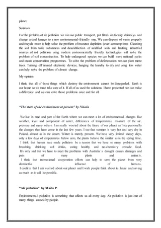planet.
Solutions
For the problem of air pollution we can use public transport, put filters on factory chimneys and
change a coal furnace to a new environmental-friendly one. We can dispose of waste properly
and recycle more to help solve the problem of resource depletion (over-consumption). Cleaning
the soil from toxic substances and deacidifaction of acidified soils and limiting industrial
sources of soil pollution using modern environmentally friendly technologies will solve the
problem of soil contamination. To help endangered species we can build more national parks
and create conservation programmes. To solve the problem of deforestation we can plant more
trees. Turning off unused electronic devices, hanging the laundry to dry and using less water
can help solve the problem of climate change.
My opinion
I think that all of those things which destroy the environment cannot be disregarded. Earth is
our home so we must take care of it. If all of us used the solutions I have presented we can make
a difference and we can solve those problems once and for all.
“The state of the environment at present” by Nikola
We live in time and part of the Earth where we can meet a lot of environmental changes like
weather, level and component of water, differences of temperatures, moisture of the air,
pressure and many others. I am really worried about the future of our planet as I see personally
the changes that have come in the last few years. I see that summer is very hot and very dry in
Poland, almost as in the desert. Winter is merely present. We have very limited snowy days,
only a few days of temperatures below zero, the plants behave the similar as in the spring time.
I think that human race made pollution be a reason that we have so many problems with
breathing, drinking soft drinks, eating healthy and no-chemistry remade food.
It's very sad that we have to meet the problems with Australia’s drought causes damages and
pain of many plants and animals.
I think that international cooperation efforts can help to save the planet from very
destructive influence of humans.
I confirm that I am worried about our planet and I wish people think about its future and saving
as much as it will be possible.
“Air pollution” by Maria P.
Environmental pollution is something that affects us all every day. Air pollution is just one of
many things caused by people.
 