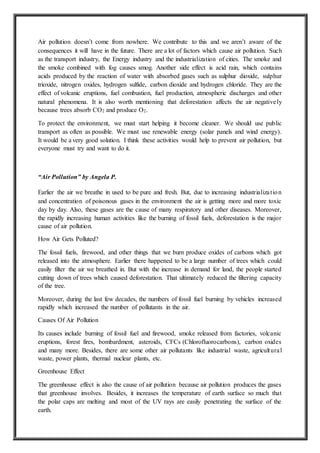 Air pollution doesn’t come from nowhere. We contribute to this and we aren’t aware of the
consequences it will have in the future. There are a lot of factors which cause air pollution. Such
as the transport industry, the Energy industry and the industrialization of cities. The smoke and
the smoke combined with fog causes smog. Another side effect is acid rain, which contains
acids produced by the reaction of water with absorbed gases such as sulphur dioxide, sulphur
trioxide, nitrogen oxides, hydrogen sulfide, carbon dioxide and hydrogen chloride. They are the
effect of volcanic eruptions, fuel combustion, fuel production, atmospheric discharges and other
natural phenomena. It is also worth mentioning that deforestation affects the air negatively
because trees absorb CO2 and produce O2.
To protect the environment, we must start helping it become cleaner. We should use public
transport as often as possible. We must use renewable energy (solar panels and wind energy).
It would be a very good solution. I think these activities would help to prevent air pollution, but
everyone must try and want to do it.
“Air Pollution” by Angela P.
Earlier the air we breathe in used to be pure and fresh. But, due to increasing industrialization
and concentration of poisonous gases in the environment the air is getting more and more toxic
day by day. Also, these gases are the cause of many respiratory and other diseases. Moreover,
the rapidly increasing human activities like the burning of fossil fuels, deforestation is the major
cause of air pollution.
How Air Gets Polluted?
The fossil fuels, firewood, and other things that we burn produce oxides of carbons which got
released into the atmosphere. Earlier there happened to be a large number of trees which could
easily filter the air we breathed in. But with the increase in demand for land, the people started
cutting down of trees which caused deforestation. That ultimately reduced the filtering capacity
of the tree.
Moreover, during the last few decades, the numbers of fossil fuel burning by vehicles increased
rapidly which increased the number of pollutants in the air.
Causes Of Air Pollution
Its causes include burning of fossil fuel and firewood, smoke released from factories, volcanic
eruptions, forest fires, bombardment, asteroids, CFCs (Chlorofluorocarbons), carbon oxides
and many more. Besides, there are some other air pollutants like industrial waste, agricultural
waste, power plants, thermal nuclear plants, etc.
Greenhouse Effect
The greenhouse effect is also the cause of air pollution because air pollution produces the gases
that greenhouse involves. Besides, it increases the temperature of earth surface so much that
the polar caps are melting and most of the UV rays are easily penetrating the surface of the
earth.
 