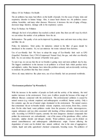 Effects Of Air Pollution On Health
The air pollution has many bad effects on the health of people. It is the cause of many skins and
respiratory disorder in human beings. Also, it causes heart disease too. Air pollution causes
asthma, bronchitis, and many other diseases. Moreover, it increases the rate of aging of lungs,
decreases lungs function, damage cells in the respiratory system.
Ways To Reduce Air Pollution
Although the level of air pollution has reached a critical point. But, there are still ways by which
we can reduce the number of air pollutants from the air.
Reforestation- The quality of air can be improved by planting more and more trees as they clean
and filter the air.
Policy for industries- Strict policy for industries related to the filter of gases should be
introduced in the countries. So, we can minimize the toxins released from factories.
Use of eco-friendly fuel- We have to adopt the usage of Eco-friendly fuels such as LPG
(Liquefied Petroleum Gas), CNG (Compressed Natural Gas), bio-gas, and other eco-friendly
fuels. So, we can reduce the amount of harmful toxic gases.
To sum it up, we can say that the air we breathe is getting more and more polluted day by day.
The biggest contribution to the increase in air pollution is of fossil fuels which produce nitric
and sulphuric oxides. But, humans have taken this problem seriously and are devotedly working
to eradicate the problem that they have created.
Above all, many initiatives like plant trees, use of eco-friendly fuel are promoted worldwide.
“Environment pollution” by Weronika G.
With the increase in the number of people on Earth and the activity of the industry, the total
number increases in the environment. Every year, 6 million people die because of the range of
different illnesses connected with the environment. The environmental pollution is caused by
natural sources (e.g. volcanic eruptions) and anthropogenic or artificial, human activity. Only a
few centuries ago, the use of natural origin dominated in the environment. The natural sources
that contaminate the air we breathe include volcanic eruptions, rock erosion, forest fires, cosmic
dust. On the other hand, water pollution results from the presence of salts, microorganisms,
organic substances and was often associated with leaching of these substances from rocks and
soils. According to UNESCO experts, currently the most dangerous chemical compounds that
pollute the environment are: carbondioxide - one of the causes of the greenhouse effect, carbon
monoxide, sulphur dioxide and nitrogen dioxide. Water pollution causes can be divided on
natural (autochthonous) and anthropogenic (allochthonous) origin. Factors affecting the
degradation of water can be divided into: natural, artificial, due to the state of aggregation:
volatile, liquid and solid, agricultural chemical compounds, breeding waste. The pollution of
 