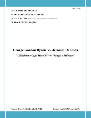 24/01/2010
UNIVERSITETI I TIRANES
FAKULTETI GJUHEVE TE HUAJA
DEGA: ANGLISHT (Master shkencor: Komunikim Nderkulturor dhe Turistik)
LENDA: LETERSI SHQIPE




   George Gordon Byron vs Jeronim De Rada
       "Udhëtimet e Cajld Haroldit" vs "këngët e Milosaos"




Pranoi: Prof.ADEM JAKLLARI                                    Punoi: SADIONA ABAZAJ
 