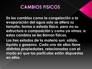 En los cambios como la congelación o la
evaporación del agua solo se altera su
tamaño, forma o estado físico, pero no su
estructura o composición y como ya vimos, a
estos cambios se les llaman físicos.
Los tres estados de la materia son: sólido,
líquido y gaseoso. Cada uno de ellos tiene
distintas propiedades, relacionadas con el
modo en que las partículas están dispuestas
en ellos.
 