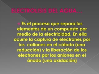  Es el proceso que separa los
 elementos de un compuesto por
 medio de la electricidad. En ella
ocurre la captura de electrones por
  los cationes en el cátodo (una
 reducción) y la liberación de los
  electrones por los aniones en el
      ánodo (una oxidación)
 
