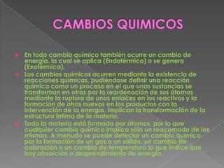   En todo cambio químico también ocurre un cambio de
    energía, la cual se aplica (Endotérmica) o se genera
    (Exotérmica).
   Los cambios químicos ocurren mediante la existencia de
    reacciones químicas, pudiéndose definir una reacción
    química como un proceso en el que unas sustancias se
    transforman en otras por la reordenación de sus átomos
    mediante la ruptura de unos enlaces en los reactivos y la
    formación de otros nuevos en los productos con la
    intervención de la energía. implican la transformación de la
    estructura intima de la materia.
   Toda la materia está formada por átomos, por lo que
    cualquier cambio químico implica sólo un reacomodo de los
    mismos. A menudo se puede detectar un cambio químico
    por la formación de un gas o un sólido, un cambio de
    coloración o un cambio de temperatura lo que indica que
    hay absorción o desprendimiento de energía.
 