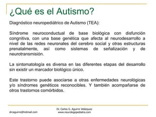 ¿Qué es el Autismo?
drcaguirre@hotmail.com
Dr. Carlos G. Aguirre Velázquez
www.neurologopediatra.com
Diagnóstico neuropediátrico de Autismo (TEA):
Síndrome neuroconductual de base biológica con disfunción
congnitiva, con una base genética que afecta al neurodesarrollo a
nivel de las redes neuronales del cerebro social y otras estructuras
prenatalmente, así como sistemas de señalización y de
neurotransmisión.
La sintomatología es diversa en las diferentes etapas del desarrollo
sin existir un marcador biológico único.
Este trastorno puede asociarse a otras enfermedades neurológicas
y/o síndromes genéticos reconocibles. Y también acompañarse de
otros trastornos comórbidos.
 