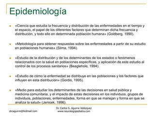Epidemiología
 «Ciencia que estudia la frecuencia y distribución de las enfermedades en el tiempo y
el espacio, el papel de los diferentes factores que determinan dicha frecuencia y
distribución, y todo ello en determinada población humana» (Goldberg, 1990).
 «Metodología para obtener respuestas sobre las enfermedades a partir de su estudio
en poblaciones humanas» (Silma, 1994).
 «Estudio de la distribución y de los determinantes de los estados o fenómenos
relacionados con la salud en poblaciones específicas, y aplicación de este estudio al
control de los procesos sanitarios» (Beaglehole, 1994).
 «Estudio de cómo la enfermedad se distribuye en las poblaciones y los factores que
influyen en esta distribución» (Gordis, 1995).
 «Medio para estudiar los determinantes de las decisiones en salud pública y
medicina comunitaria, y el impacto de estas decisiones en los individuos, grupos de
individuos, poblaciones, enfermedades, forma en que se manejan y forma en que se
analiza la salud» (Jenicek, 1996).
drcaguirre@hotmail.com
Dr. Carlos G. Aguirre Velázquez
www.neurologopediatra.com
 