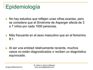 Epidemiología
 No hay estudios que reflejen unas cifras exactas, pero
se considera que el Síndrome de Asperger afecta de 3
a 7 niños por cada 1000 personas.
 Más frecuente en el sexo masculino que en el femenino
9:1.
 Al ser una entidad relativamente reciente, muchos
casos no están diagnosticados o reciben un diagnóstico
equivocado.
drcaguirre@hotmail.com
Dr. Carlos G. Aguirre Velázquez
www.neurologopediatra.com
 
