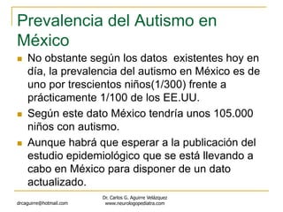 Prevalencia del Autismo en
México
 No obstante según los datos existentes hoy en
día, la prevalencia del autismo en México es de
uno por trescientos niños(1/300) frente a
prácticamente 1/100 de los EE.UU.
 Según este dato México tendría unos 105.000
niños con autismo.
 Aunque habrá que esperar a la publicación del
estudio epidemiológico que se está llevando a
cabo en México para disponer de un dato
actualizado.
drcaguirre@hotmail.com
Dr. Carlos G. Aguirre Velázquez
www.neurologopediatra.com
 