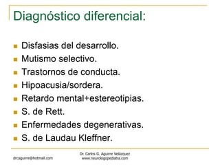 Diagnóstico diferencial:
 Disfasias del desarrollo.
 Mutismo selectivo.
 Trastornos de conducta.
 Hipoacusia/sordera.
 Retardo mental+estereotipias.
 S. de Rett.
 Enfermedades degenerativas.
 S. de Laudau Kleffner.
drcaguirre@hotmail.com
Dr. Carlos G. Aguirre Velázquez
www.neurologopediatra.com
 