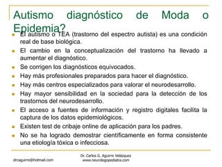 Autismo diagnóstico de Moda o
Epidemia? El autismo o TEA (trastorno del espectro autista) es una condición
real de base biológica.
 El cambio en la conceptualización del trastorno ha llevado a
aumentar el diagnóstico.
 Se corrigen los diagnósticos equivocados.
 Hay más profesionales preparados para hacer el diagnóstico.
 Hay más centros especializados para valorar el neurodesarrollo.
 Hay mayor sensibilidad en la sociedad para la detección de los
trastornos del neurodesarrollo.
 El acceso a fuentes de información y registro digitales facilita la
captura de los datos epidemiológicos.
 Existen test de cribaje online de aplicación para los padres.
 No se ha logrado demostrar científicamente en forma consistente
una etiología tóxica o infecciosa.
drcaguirre@hotmail.com
Dr. Carlos G. Aguirre Velázquez
www.neurologopediatra.com
 