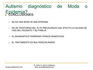 Autismo diagnóstico de Moda o
Epidemia? CONCLUSIONES:
 NO ES UNA MODA NI UNA EPIDEMIA.
 ES UN TRASTORNO DEL ALTA PREVALENCIA QUE AFECTA LA CALIDAD DE
VIDA DEL PACIENTE Y SU FAMILIA.
 EL DIAGNOSTICO TEMPRANO OFRECE BENEFICIOS.
 EL TRATAMIENTO ES MULTIDISCIPLINARIO.
drcaguirre@hotmail.com
Dr. Carlos G. Aguirre Velázquez
www.neurologopediatra.com
 