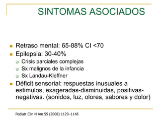 SINTOMAS ASOCIADOS
 Retraso mental: 65-88% CI <70
 Epilepsia: 30-40%
 Crisis parciales complejas
 Sx malignos de la infancia
 Sx Landau-Kleffner
 Déficit sensorial: respuestas inusuales a
estimulos, exageradas-disminuidas, positivas-
negativas. (sonidos, luz, olores, sabores y dolor)
Pediatr Clin N Am 55 (2008) 1129–1146
 