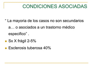 CONDICIONES ASOCIADAS
“ La mayoria de los casos no son secundarios
a… o asociados a un trastorno médico
especifico” .
 Sx X frágil 2-5%
 Esclerosis tuberosa 40%
 