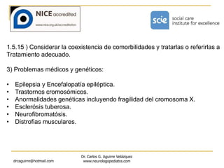 drcaguirre@hotmail.com
Dr. Carlos G. Aguirre Velázquez
www.neurologopediatra.com
1.5.15 ) Considerar la coexistencia de comorbilidades y tratarlas o referirlas a
Tratamiento adecuado.
3) Problemas médicos y genéticos:
• Epilepsia y Encefalopatía epiléptica.
• Trastornos cromosómicos.
• Anormalidades genéticas incluyendo fragilidad del cromosoma X.
• Esclerósis tuberosa.
• Neurofibromatósis.
• Distrofias musculares.
 