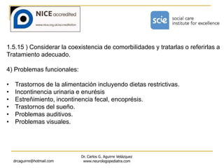 drcaguirre@hotmail.com
Dr. Carlos G. Aguirre Velázquez
www.neurologopediatra.com
1.5.15 ) Considerar la coexistencia de comorbilidades y tratarlas o referirlas a
Tratamiento adecuado.
4) Problemas funcionales:
• Trastornos de la alimentación incluyendo dietas restrictivas.
• Incontinencia urinaria e enurésis
• Estreñimiento, incontinencia fecal, encoprésis.
• Trastornos del sueño.
• Problemas auditivos.
• Problemas visuales.
 