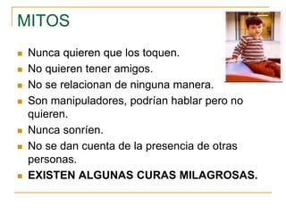  Nunca quieren que los toquen.
 No quieren tener amigos.
 No se relacionan de ninguna manera.
 Son manipuladores, podrían hablar pero no
quieren.
 Nunca sonríen.
 No se dan cuenta de la presencia de otras
personas.
 EXISTEN ALGUNAS CURAS MILAGROSAS.
MITOS
 