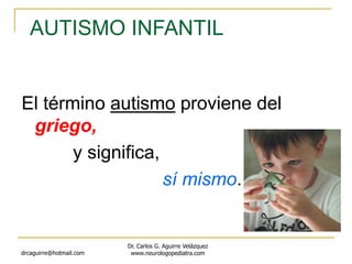 drcaguirre@hotmail.com
Dr. Carlos G. Aguirre Velázquez
www.neurologopediatra.com
El término autismo proviene del
griego,
y significa,
sí mismo.
AUTISMO INFANTIL
 