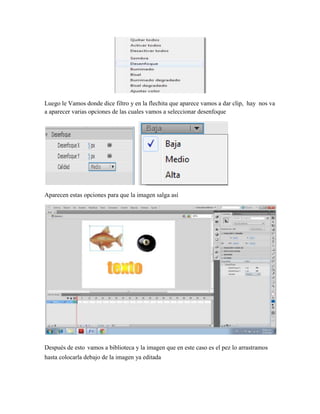Luego le Vamos donde dice filtro y en la flechita que aparece vamos a dar clip, hay nos va
a aparecer varias opciones de las cuales vamos a seleccionar desenfoque




Aparecen estas opciones para que la imagen salga así




Después de esto vamos a biblioteca y la imagen que en este caso es el pez lo arrastramos
hasta colocarla debajo de la imagen ya editada
 