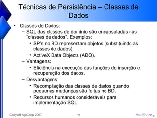 Técnicas de Persistência – Classes de Dados Classes de Dados: SQL das classes de domínio são encapsuladas nas “classes de dados”. Exemplos: SP’s no BD representam objetos (substituindo as classes de dados)  ActiveX Data Objects (ADO). Vantagens: Eficiência na execução das funções de inserção e recuperação dos dados. Desvantagens: Recompilação das classes de dados quando pequenas mudanças são feitas no BD.  Recursos humanos consideráveis para implementação SQL. 