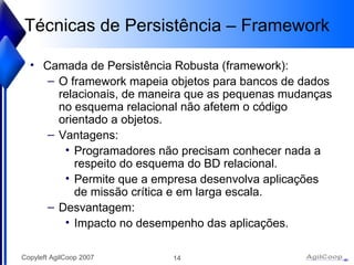 Técnicas de Persistência – Framework Camada de Persistência Robusta (framework): O framework mapeia objetos para bancos de dados relacionais, de maneira que as pequenas mudanças no esquema relacional não afetem o código orientado a objetos.  Vantagens: Programadores não precisam conhecer nada a respeito do esquema do BD relacional.  Permite que a empresa desenvolva aplicações de missão crítica e em larga escala.  Desvantagem: Impacto no desempenho das aplicações.  