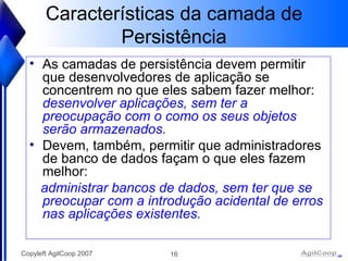 Características da camada de Persistência As camadas de persistência devem permitir que desenvolvedores de aplicação se concentrem no que eles sabem fazer melhor:  desenvolver aplicações, sem ter a preocupação com o como os seus objetos serão armazenados.  Devem, também, permitir que administradores de banco de dados façam o que eles fazem melhor: administrar bancos de dados, sem ter que se preocupar com a introdução acidental de erros nas aplicações existentes.   