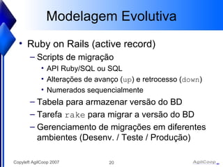 Modelagem Evolutiva Ruby on Rails (active record) Scripts de migraç ão API Ruby/SQL ou SQL Alterações de avanço ( up ) e retrocesso ( down ) Numerados sequencialmente Tabela para armazenar versão do BD Tarefa  rake  para migrar a versão do BD Gerenciamento de migraç ões em diferentes ambientes (Desenv. / Teste / Produção) 