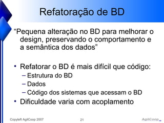 Refatoraç ão de BD “ Pequena alteraç ão no BD para melhorar o design, preservando o comportamento e a semântica dos dados” Refatorar o BD é mais difícil que código: Estrutura do BD Dados C ódigo dos sistemas que acessam o BD Dificuldade varia com acoplamento 