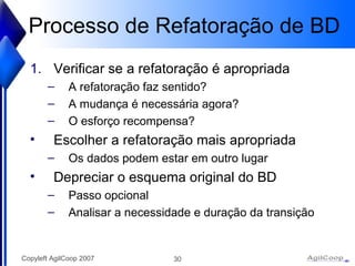 Processo de Refatoraç ão de BD Verificar se a refatoraç ão é apropriada A refatoração faz sentido? A mudança é necessária agora? O esforço recompensa? Escolher a refatoração mais apropriada Os dados podem estar em outro lugar Depreciar o esquema original do BD Passo opcional Analisar a necessidade e duraç ão da transição 