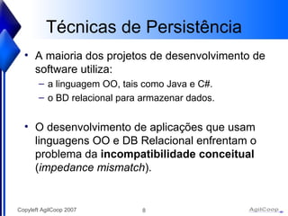 Técnicas de Persistência A maioria dos projetos de desenvolvimento de software utiliza: a linguagem OO, tais como Java e C#. o BD relacional para armazenar dados. O desenvolvimento de aplicações que usam linguagens OO e DB Relacional enfrentam o problema da  incompatibilidade conceitual  ( impedance mismatch ). 