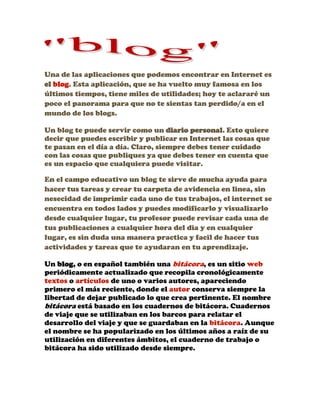 Una de las aplicaciones que podemos encontrar en Internet es el blog. Esta aplicación, que se ha vuelto muy famosa en los últimos tiempos, tiene miles de utilidades; hoy te aclararé un poco el panorama para que no te sientas tan perdido/a en el mundo de los blogs. Un blog te puede servir como un diario personal. Esto quiere decir que puedes escribir y publicar en Internet las cosas que te pasan en el día a día. Claro, siempre debes tener cuidado con las cosas que publiques ya que debes tener en cuenta que es un espacio que cualquiera puede visitar. En el campo educativo un blog te sirve de mucha ayuda para hacer tus tareas y crear tu carpeta de avidencia en linea, sin nesecidad de imprimir cada uno de tus trabajos, el internet se encuentra en todos lados y puedes modificarlo y visualizarlo desde cualquier lugar, tu profesor puede revisar cada una de tus publicaciones a cualquier hora del dia y en cualquier lugar, es sin duda una manera practica y facil de hacer tus actividades y tareas que te ayudaran en tu aprendizaje. Un blog, o en español también una bitácora, es un sitio web periódicamente actualizado que recopila cronológicamente textos o artículos de uno o varios autores, apareciendo primero el más reciente, donde el autor conserva siempre la libertad de dejar publicado lo que crea pertinente. El nombre bitácora está basado en los cuadernos de bitácora. Cuadernos de viaje que se utilizaban en los barcos para relatar el desarrollo del viaje y que se guardaban en la bitácora. Aunque el nombre se ha popularizado en los últimos años a raíz de su utilización en diferentes ámbitos, el cuaderno de trabajo o bitácora ha sido utilizado desde siempre. 