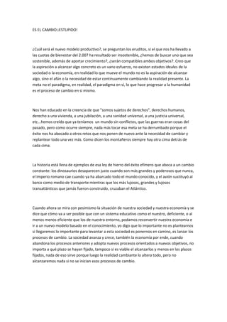 ES EL CAMBIO ¡ESTUPIDO!



¿Cuál será el nuevo modelo productivo?, se preguntan los eruditos, si el que nos ha llevado a
las cuotas de bienestar del 2.007 ha resultado ser insostenible, ¿hemos de buscar uno que sea
sostenible, además de aportar crecimiento?, ¿serán compatibles ambos objetivos?. Creo que
la aspiración a alcanzar algo concreto es un vano esfuerzo, no existen estados ideales de la
sociedad o la economía, en realidad lo que mueve el mundo no es la aspiración de alcanzar
algo, sino el afán o la necesidad de estar continuamente cambiando la realidad presente. La
meta no el paradigma, en realidad, el paradigma en sí, lo que hace progresar a la humanidad
es el proceso de cambio en si mismo.



Nos han educado en la creencia de que "somos sujetos de derechos", derechos humanos,
derecho a una vivienda, a una jubilación, a una sanidad universal, a una justicia universal,
etc...hemos creído que ya teníamos un mundo sin conflictos, que las guerras eran cosas del
pasado, pero como ocurre siempre, nada más tocar esa meta se ha derrumbado porque el
éxito nos ha abocado a otros retos que nos ponen de nuevo ante la necesidad de cambiar y
replantear todo una vez más. Como dicen los montañeros siempre hay otra cima detrás de
cada cima.



La historia está llena de ejemplos de esa ley de hierro del éxito efímero que aboca a un cambio
constante: los dinosaurios desaparecen justo cuando son más grandes y poderosos que nunca,
el imperio romano cae cuando ya ha abarcado todo el mundo conocido, y el avión sustituyó al
barco como medio de transporte mientras que los más lujosos, grandes y lujosos
transatlánticos que jamás fueron construido, cruzaban el Atlántico.



Cuando ahora se mira con pesimismo la situación de nuestra sociedad y nuestra economía y se
dice que cómo va a ser posible que con un sistema educativo como el nuestro, deficiente, o al
menos menos eficiente que los de nuestro entorno, podamos reconvertir nuestra economía e
ir a un nuevo modelo basado en el conocimiento, yo digo que lo importante no es plantearnos
si llegaremos lo importante para levantar a esta sociedad es ponernos en camino, es lanzar los
procesos de cambio. La sociedad avanza y crece, también la economía por ende, cuando
abandona los procesos anteriores y adopta nuevos procesos orientados a nuevos objetivos, no
importa a qué plazo se hayan fijado, tampoco si es viable el alcanzarlos y menos en los plazos
fijados, nada de eso sirve porque luego la realidad cambiante lo altera todo, pero no
alcanzaremos nada si no se inician esos procesos de cambio.
 