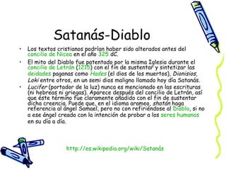 Satanás-Diablo Los textos cristianos podrían haber sido alterados antes del  concilio  de  Nicea  en el año  325  dC. El mito del Diablo fue patentado por la misma Iglesia durante el  concilio  de  Letrán  ( 1215 ) con el fin de sustentar y sintetizar las  deidades  paganas como  Hades  (el dios de los muertos),  Dionisios ,  Loki  entre otros, en un semi dios maligno llamado hoy día Satanás. Lucifer  (portador de la luz) nunca es mencionado en las escrituras (ni hebreas ni griegas). Aparece después del concilio de Letrán, así que éste término fue claramente añadido con el fin de sustentar dicha creencia. Puede que, en el idioma arameo,  shatán  haga referencia al ángel Samael, pero no con refiriéndose al  Diablo , si no a ese ángel creado con la intención de probar a los  seres   humanos  en su día a día. http:// es.wikipedia.org/wiki/Satanás 