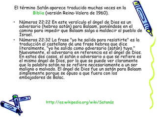 Números 22:22 En este versículo el ángel de Dios es un adversario (hebreo satán) para Balaam, poniéndose en el camino para impedir que Balaam salga a maldecir al pueblo de Israel.  Números 22:32 La frase "yo he salido para resistirte" es la traducción al castellano de una frase hebrea que dice literalmente, "yo he salido como adversario (satán) tuyo." Nuevamente, el adversario en referencia es el ángel de Dios. En estos dos casos, el satán o adversario a que se refiere es el mismo ángel de Dios, por lo que se puede ver claramente que la palabra satán no se refiere necesariamente a un ser maligno o malvado. El ángel de Dios fue un satán para Balaam simplemente porque se opuso a que fuera con los embajadores de Balac.  El término Satán aparece traducido muchas veces en la  Biblia  (versión Reina-Valera de 1960). http:// es.wikipedia.org/wiki/Satanás 