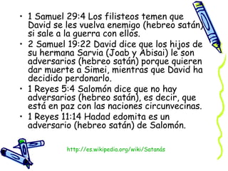 1 Samuel 29:4 Los filisteos temen que David se les vuelva enemigo (hebreo satán) si sale a la guerra con ellos.  2 Samuel 19:22 David dice que los hijos de su hermana Sarvia (Joab y Abisai) le son adversarios (hebreo satán) porque quieren dar muerte a Simei, mientras que David ha decidido perdonarlo.  1 Reyes 5:4 Salomón dice que no hay adversarios (hebreo satán), es decir, que está en paz con las naciones circunvecinas.  1 Reyes 11:14 Hadad edomita es un adversario (hebreo satán) de Salomón.  http:// es.wikipedia.org/wiki/Satanás 