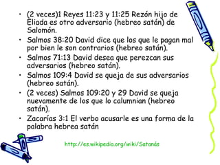 (2 veces)1 Reyes 11:23 y 11:25 Rezón hijo de Eliada es otro adversario (hebreo satán) de Salomón.  Salmos 38:20 David dice que los que le pagan mal por bien le son contrarios (hebreo satán).  Salmos 71:13 David desea que perezcan sus adversarios (hebreo satán).  Salmos 109:4 David se queja de sus adversarios (hebreo satán).  (2 veces) Salmos 109:20 y 29 David se queja nuevamente de los que lo calumnian (hebreo satán).  Zacarías 3:1 El verbo acusarle es una forma de la palabra hebrea satán  http:// es.wikipedia.org/wiki/Satanás 