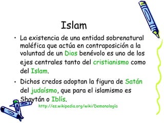 Islam La existencia de una entidad sobrenatural maléfica que actúa en contraposición a la voluntad de un  Dios  benévolo es uno de los ejes centrales tanto del  cristianismo  como del  Islam . Dichos credos adoptan la figura de  Satán  del  judaísmo , que para el islamismo es Shaytán o  Iblís . http:// es.wikipedia.org/wiki/Demonología 