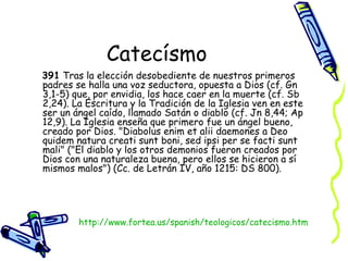 Catecísmo 391  Tras la elección desobediente de nuestros primeros padres se halla una voz seductora, opuesta a Dios (cf. Gn 3,1-5) que, por envidia, los hace caer en la muerte (cf. Sb 2,24). La Escritura y la Tradición de la Iglesia ven en este ser un ángel caído, llamado Satán o diablo (cf. Jn 8,44; Ap 12,9). La Iglesia enseña que primero fue un ángel bueno, creado por Dios. "Diabolus enim et alii daemones a Deo quidem natura creati sunt boni, sed ipsi per se facti sunt mali" ("El diablo y los otros demonios fueron creados por Dios con una naturaleza buena, pero ellos se hicieron a sí mismos malos") (Cc. de Letrán IV, año 1215: DS 800).  http:// www.fortea.us/spanish/teologicos/catecismo.htm 