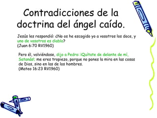 Contradicciones de la doctrina del ángel caído. Jesús les respondió: ¿No os he escogido yo a vosotros los doce, y  uno de vosotros es diablo ?  (Juan 6:70 RV1960) Pero él, volviéndose,  dijo a Pedro: ¡Quítate de delante de mí, Satanás!;  me eres tropiezo, porque no pones la mira en las cosas de Dios, sino en las de los hombres.  (Mateo 16:23 RV1960) 