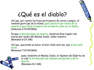 ¿Qué es el diablo? Así que, por cuanto los hijos participaron de carne y sangre, él también participó de lo mismo,  para destruir por medio de la muerte   al que tenía el imperio de la muerte, esto es, al diablo ,  (Hebreos 2:14 RV1960) Porque  el pecado paga con muerte , mientras Dios regala vida eterna por medio del Mesías Jesús, Señor nuestro.  (Romanos 6:23 SM) Así que, queriendo yo hacer el bien, hallo esta ley: que  el mal está en mí.   (Romanos 7:21 RV1960) pues, mediante el Mesías Jesús, el régimen del Espíritu de la vida  te ha liberado del régimen del pecado y de la muerte.  (Romanos 8:2 SM) 