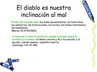 El diablo es nuestra inclinación al mal Porque del corazón salen  los malos pensamientos, los homicidios, los adulterios, las fornicaciones, los hurtos, los falsos testimonios, las blasfemias.  (Mateo 15:19 RV1960) A cada uno le viene la tentación cuando su propio deseo lo arrastra y lo seduce ; el deseo concibe y da a luz pecado, y el pecado, cuando madura, engendra muerte.  (Santiago 1:14-15 SM) 