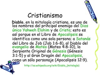 Cristianismo Diablo , en la mitología cristiana, es uno de los nombres del principal enemigo del  Dios  único  Yahweh  Elohim  y de  Cristo ; esto es así porque en el Libro de  Apocalipsis  se identifica como una sola persona; a  Satanás  del Libro de Job (Job 1:6-8), al Diablo del  evangelio  de  Mateo  (Mateo 4:8-10), la Serpiente Original de  Génesis  (Génesis 3:1-5) y al Gran Dragón del  Apocalipsis , como un sólo personaje (Apocalipsis 12:9).  http:// es.wikipedia.org/wiki/Diablo_(mitología ) 