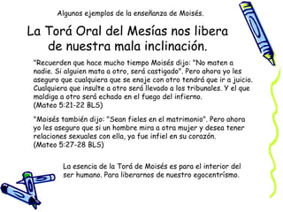 La Torá Oral del Mesías nos libera de nuestra mala inclinación. "Recuerden que hace mucho tiempo Moisés dijo: "No maten a nadie. Si alguien mata a otro, será castigado". Pero ahora yo les aseguro que cualquiera que se enoje con otro tendrá que ir a juicio. Cualquiera que insulte a otro será llevado a los tribunales. Y el que maldiga a otro será echado en el fuego del infierno.  (Mateo 5:21-22 BLS) "Moisés también dijo: "Sean fieles en el matrimonio". Pero ahora yo les aseguro que si un hombre mira a otra mujer y desea tener relaciones sexuales con ella, ya fue infiel en su corazón.  (Mateo 5:27-28 BLS) Algunos ejemplos de la enseñanza de Moisés. La esencia de la Torá de Moisés es para el interior del ser humano. Para liberarnos de nuestro egocentrísmo. 