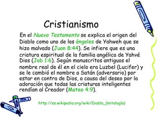 Cristianismo En el  Nuevo  Testamento  se explica el origen del Diablo como uno de los  ángeles  de Yahweh que se hizo malvado ( Juan 8:44 ). Se infiere que es una criatura espiritual de la familia angélica de Yahvé Dios ( Job 1:6 ). Según manuscritos antiguos el nombre real de él en el cielo era Luzbel (Lucifer) y se le cambió el nombre a Satán (adversario) por estar en contra de Dios, a causa del deseo por la adoración que todas las criaturas inteligentes rendían al Creador ( Mateo 4:9 ).  http:// es.wikipedia.org/wiki/Diablo_(mitología ) 