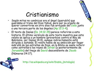 Cristianismo Según mitos no canónicos era el ángel (querubín) que guardaba el trono del Dios Yahvé, pero por su orgullo de querer convertirse en otro dios fue arrojado del  cielo  junto a una tercera parte de los ángeles ( Ap  12:3-4 ).  El texto de Isaías ( Is. 14:12-15 ) parece referirse a esta historia. El último versículo de este texto muestra que este relato se aplica a un hombre (proverbios contra el Rey de Babilonia, ver Isaías 14:4), aunque indirectamente está dirigido a Satanás. El relato habla de su ambición por llegar más allá de las estrellas de Dios, en la Biblia se suele referir como  estrellas  a los reyes de  Israel  (y posteriormente de  Jerusalén ) del linaje de  David  descendiente de  Jacob  (Números 24:17).  http:// es.wikipedia.org/wiki/Diablo_(mitología ) 