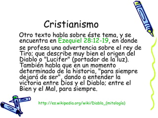 Cristianismo Otro texto habla sobre éste tema, y se encuentra en  Ezequiel  28:12-19 , en donde se profesa una advertencia sobre el rey de Tiro; que describe muy bien el origen del Diablo o "Lucifer" (portador de la luz). También habla que en un momento determinado de la historia, "para siempre dejará de ser", dando a entender la victoria entre Dios y el Diablo; entre el Bien y el Mal, para siempre.  http:// es.wikipedia.org/wiki/Diablo_(mitología ) 