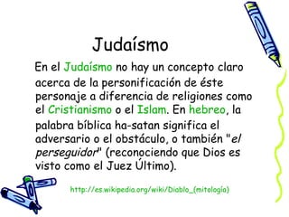 Judaísmo En el  Judaísmo  no hay un concepto claro acerca de la personificación de éste personaje a diferencia de religiones como el  Cristianismo  o el  Islam . En  hebreo , la palabra bíblica ha-satan significa el adversario o el obstáculo, o también " el perseguidor " (reconociendo que Dios es visto como el Juez Último).  http:// es.wikipedia.org/wiki/Diablo_(mitología ) 
