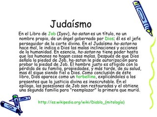 Judaísmo En el Libro de  Job  (Iyov),  ha-satan  es un título, no un nombre propio, de un ángel gobernado por  Dios ; él es el jefe perseguidor de la corte divina. En el Judaísmo  ha-satan  no hace mal, le indica a Dios las malas inclinaciones y acciones de la humanidad. En esencia,  ha-satan  no tiene poder hasta que los humanos no hagan cosas malas. Después de que Dios señala la piedad de Job, ha-satan le pide autorización para probar la piedad de Job. El hombre justo es afligido con la pérdida de su familia, propiedades, y más tarde, de su salud, mas él sigue siendo fiel a Dios. Como conclusión de éste libro, Dios aparece como un  torbellino , explicándoles a los presentes que la justicia divina es inescrutable. En el epílogo, las posesiones de Job son restauradas y el obtiene una segunda familia para "reemplazar" la primera que murió.  http:// es.wikipedia.org/wiki/Diablo_(mitología ) 