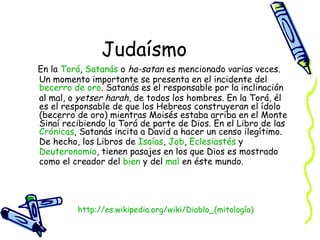 Judaísmo En la  Torá ,  Satanás  o  ha-satan  es mencionado varias veces. Un momento importante se presenta en el incidente del  becerro  de  oro . Satanás es el responsable por la inclinación al mal, o  yetser harah , de todos los hombres. En la Torá, él es el responsable de que los Hebreos construyeran el ídolo (becerro de oro) mientras Moisés estaba arriba en el Monte Sinaí recibiendo la Torá de parte de Dios. En el Libro de las  Crónicas , Satanás incita a David a hacer un censo ilegítimo. De hecho, los Libros de  Isaías ,  Job ,  Eclesiastés  y  Deuteronomio , tienen pasajes en los que Dios es mostrado como el creador del  bien  y del  mal  en éste mundo.  http:// es.wikipedia.org/wiki/Diablo_(mitología ) 