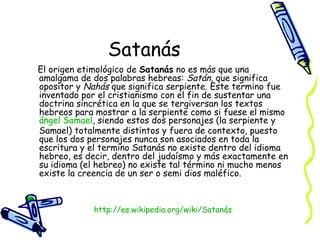 Satanás El origen etimológico de  Satanás  no es más que una amalgama de dos palabras hebreas:  Satán , que significa opositor y  Nahás  que significa serpiente. Este termino fue inventado por el cristianismo con el fin de sustentar una doctrina sincrética en la que se tergiversan los textos hebreos para mostrar a la serpiente como si fuese el mismo  ángel   Samael , siendo estos dos personajes (la serpiente y Samael) totalmente distintos y fuera de contexto, puesto que los dos personajes nunca son asociados en toda la escritura y el termino Satanás no existe dentro del idioma hebreo, es decir, dentro del judaísmo y más exactamente en su idioma (el hebreo) no existe tal término ni mucho menos existe la creencia de un ser o semi dios maléfico.  http:// es.wikipedia.org/wiki/Satanás 